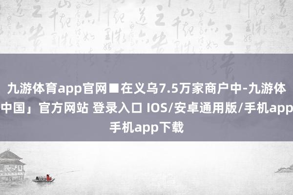 九游体育app官网■在义乌7.5万家商户中-九游体育「中国」官方网站 登录入口 IOS/安卓通用版/手机app下载