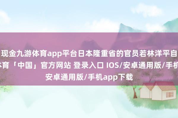 现金九游体育app平台日本隆重省的官员若林洋平自满-九游体育「中国」官方网站 登录入口 IOS/安卓通用版/手机app下载