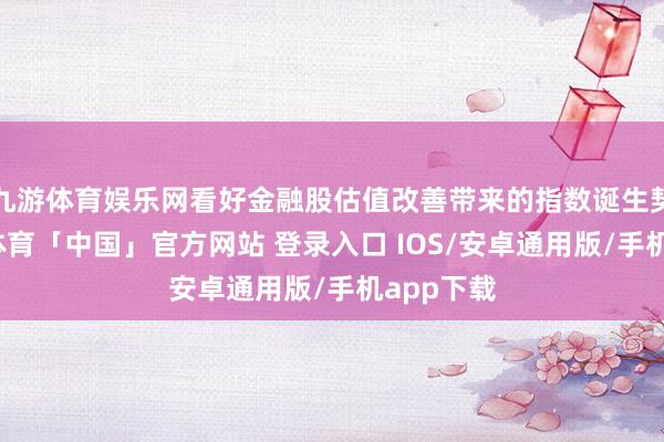 九游体育娱乐网看好金融股估值改善带来的指数诞生契机-九游体育「中国」官方网站 登录入口 IOS/安卓通用版/手机app下载
