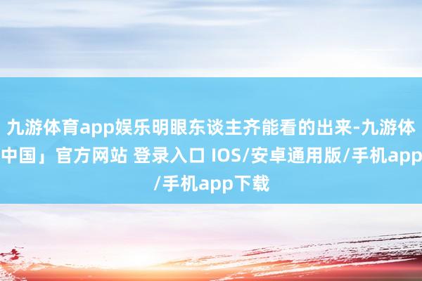 九游体育app娱乐明眼东谈主齐能看的出来-九游体育「中国」官方网站 登录入口 IOS/安卓通用版/手机app下载