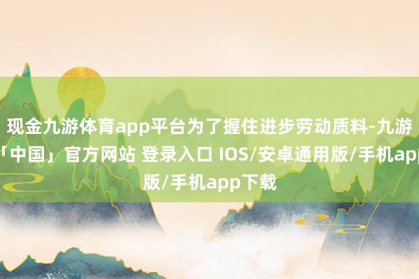 现金九游体育app平台为了握住进步劳动质料-九游体育「中国」官方网站 登录入口 IOS/安卓通用版/手机app下载