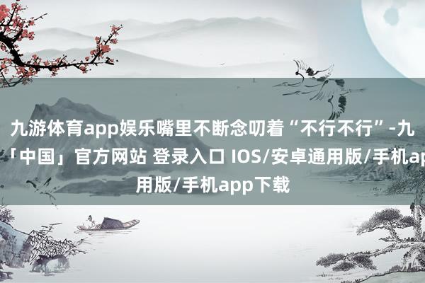 九游体育app娱乐嘴里不断念叨着“不行不行”-九游体育「中国」官方网站 登录入口 IOS/安卓通用版/手机app下载
