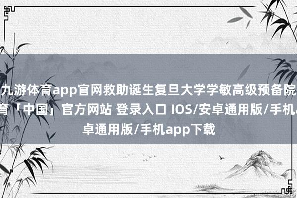 九游体育app官网救助诞生复旦大学学敏高级预备院-九游体育「中国」官方网站 登录入口 IOS/安卓通用版/手机app下载