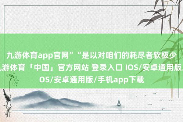 九游体育app官网”　　“是以对咱们的耗尽者软极少、和顺极少-九游体育「中国」官方网站 登录入口 IOS/安卓通用版/手机app下载