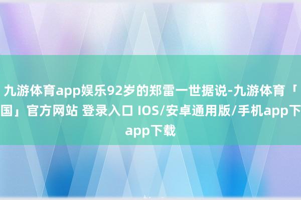 九游体育app娱乐92岁的郑雷一世据说-九游体育「中国」官方网站 登录入口 IOS/安卓通用版/手机app下载