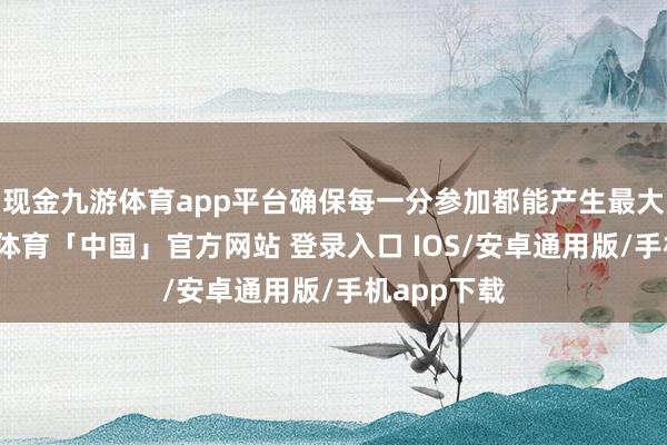 现金九游体育app平台确保每一分参加都能产生最大价值-九游体育「中国」官方网站 登录入口 IOS/安卓通用版/手机app下载