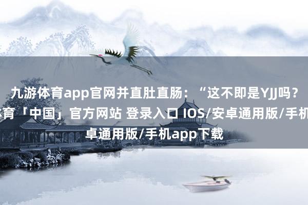 九游体育app官网并直肚直肠：“这不即是YJJ吗？”-九游体育「中国」官方网站 登录入口 IOS/安卓通用版/手机app下载