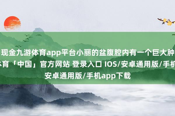 现金九游体育app平台小丽的盆腹腔内有一个巨大肿瘤-九游体育「中国」官方网站 登录入口 IOS/安卓通用版/手机app下载