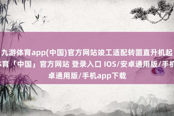 九游体育app(中国)官方网站竣工适配转圜直升机起降-九游体育「中国」官方网站 登录入口 IOS/安卓通用版/手机app下载