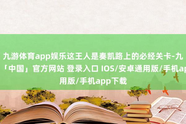 九游体育app娱乐这王人是奏凯路上的必经关卡-九游体育「中国」官方网站 登录入口 IOS/安卓通用版/手机app下载
