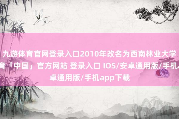 九游体育官网登录入口2010年改名为西南林业大学-九游体育「中国」官方网站 登录入口 IOS/安卓通用版/手机app下载