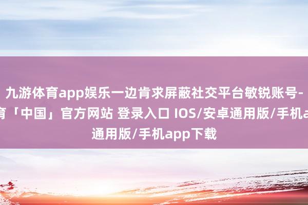 九游体育app娱乐一边肯求屏蔽社交平台敏锐账号-九游体育「中国」官方网站 登录入口 IOS/安卓通用版/手机app下载