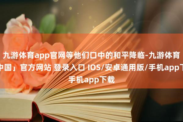 九游体育app官网等他们口中的和平降临-九游体育「中国」官方网站 登录入口 IOS/安卓通用版/手机app下载