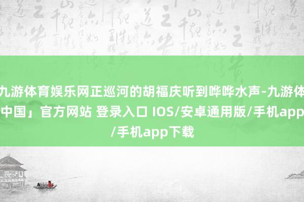 九游体育娱乐网正巡河的胡福庆听到哗哗水声-九游体育「中国」官方网站 登录入口 IOS/安卓通用版/手机app下载