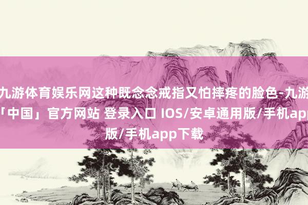九游体育娱乐网这种既念念戒指又怕摔疼的脸色-九游体育「中国」官方网站 登录入口 IOS/安卓通用版/手机app下载