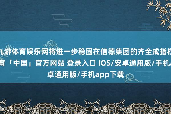 九游体育娱乐网将进一步稳固在信德集团的齐全戒指权-九游体育「中国」官方网站 登录入口 IOS/安卓通用版/手机app下载