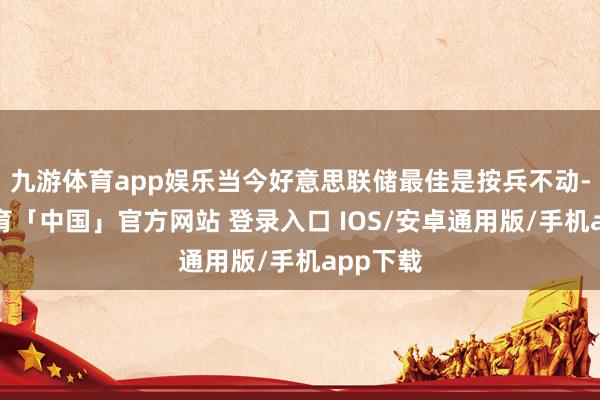 九游体育app娱乐当今好意思联储最佳是按兵不动-九游体育「中国」官方网站 登录入口 IOS/安卓通用版/手机app下载