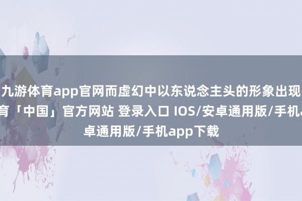 九游体育app官网而虚幻中以东说念主头的形象出现-九游体育「中国」官方网站 登录入口 IOS/安卓通用版/手机app下载