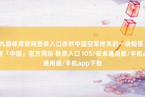 九游体育官网登录入口亦然中国空军终末的一块短板-九游体育「中国」官方网站 登录入口 IOS/安卓通用版/手机app下载