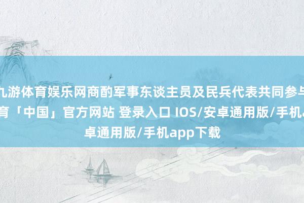 九游体育娱乐网商酌军事东谈主员及民兵代表共同参与-九游体育「中国」官方网站 登录入口 IOS/安卓通用版/手机app下载