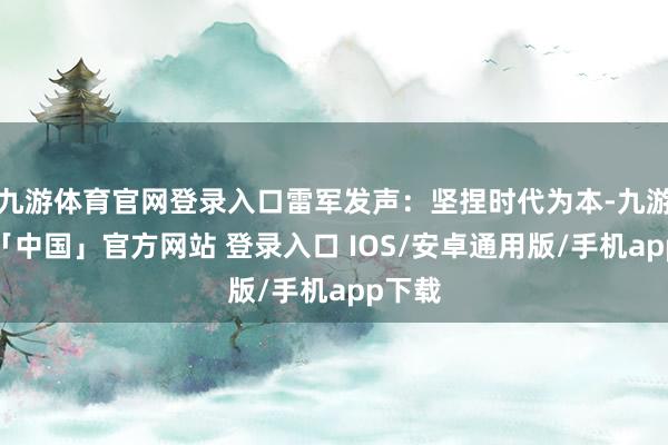 九游体育官网登录入口雷军发声：坚捏时代为本-九游体育「中国」官方网站 登录入口 IOS/安卓通用版/手机app下载
