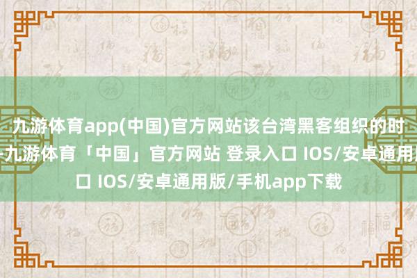 九游体育app(中国)官方网站该台湾黑客组织的时期水平举座较低-九游体育「中国」官方网站 登录入口 IOS/安卓通用版/手机app下载