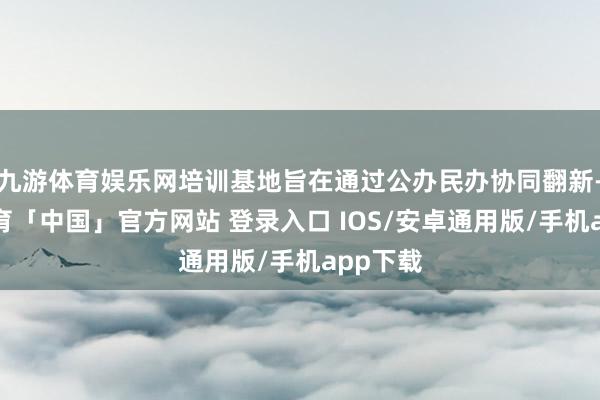 九游体育娱乐网培训基地旨在通过公办民办协同翻新-九游体育「中国」官方网站 登录入口 IOS/安卓通用版/手机app下载