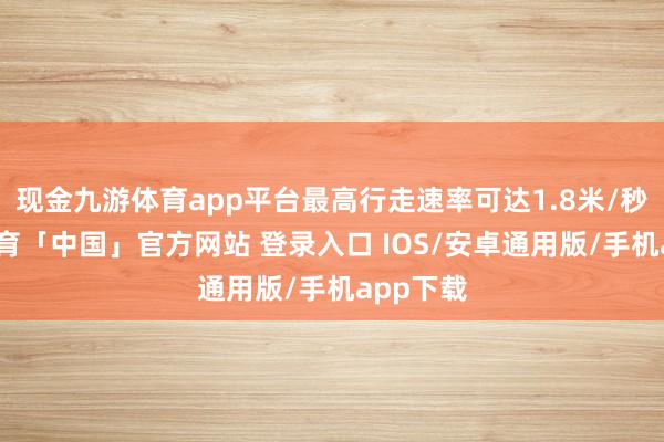 现金九游体育app平台最高行走速率可达1.8米/秒-九游体育「中国」官方网站 登录入口 IOS/安卓通用版/手机app下载
