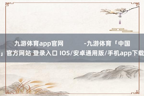 九游体育app官网            -九游体育「中国」官方网站 登录入口 IOS/安卓通用版/手机app下载