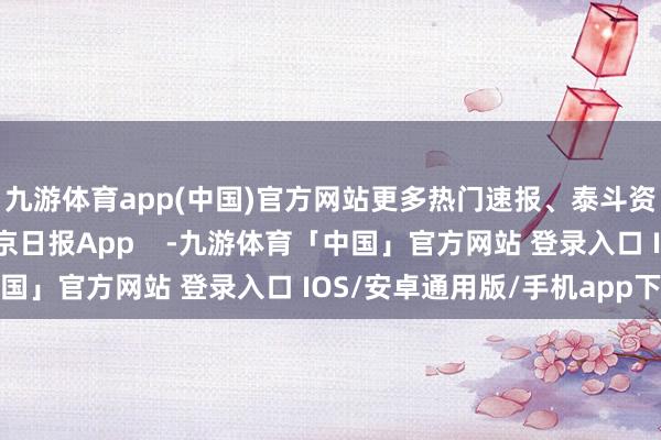 九游体育app(中国)官方网站更多热门速报、泰斗资讯、深度分析尽在北京日报App    -九游体育「中国」官方网站 登录入口 IOS/安卓通用版/手机app下载