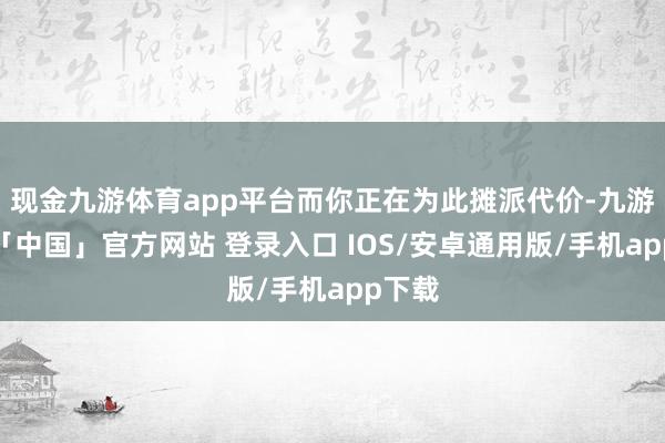 现金九游体育app平台而你正在为此摊派代价-九游体育「中国」官方网站 登录入口 IOS/安卓通用版/手机app下载