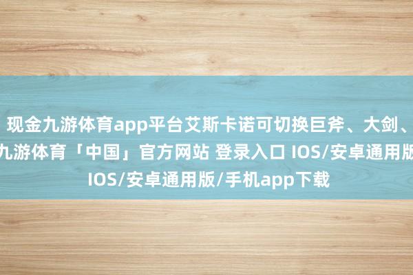 现金九游体育app平台艾斯卡诺可切换巨斧、大剑、剑盾三类兵器-九游体育「中国」官方网站 登录入口 IOS/安卓通用版/手机app下载