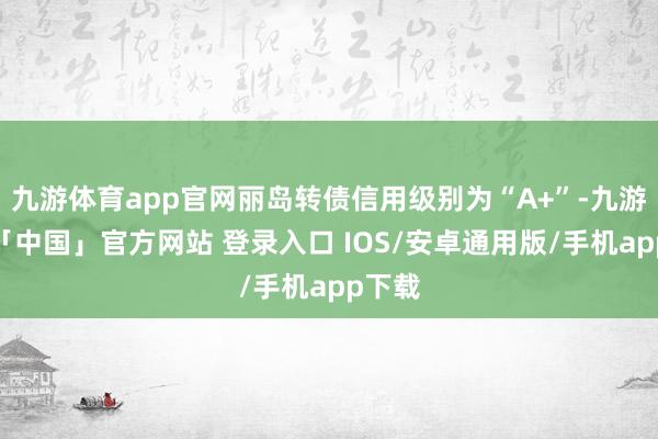 九游体育app官网丽岛转债信用级别为“A+”-九游体育「中国」官方网站 登录入口 IOS/安卓通用版/手机app下载