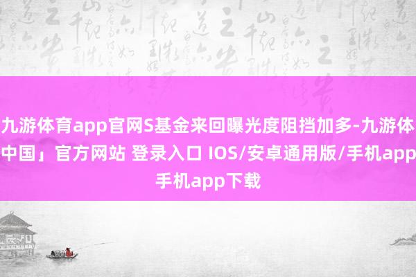 九游体育app官网S基金来回曝光度阻挡加多-九游体育「中国」官方网站 登录入口 IOS/安卓通用版/手机app下载