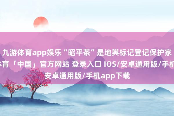 九游体育app娱乐“昭平茶”是地舆标记登记保护家具-九游体育「中国」官方网站 登录入口 IOS/安卓通用版/手机app下载