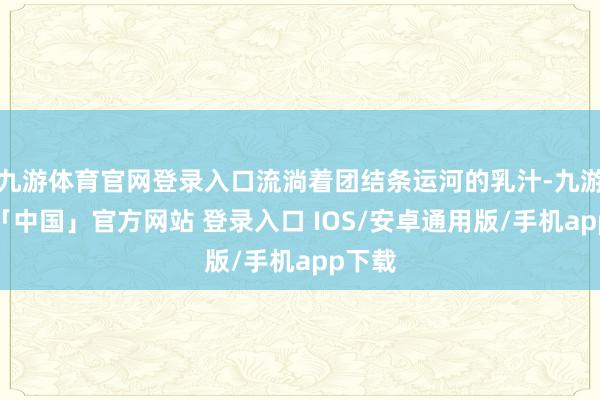 九游体育官网登录入口流淌着团结条运河的乳汁-九游体育「中国」官方网站 登录入口 IOS/安卓通用版/手机app下载