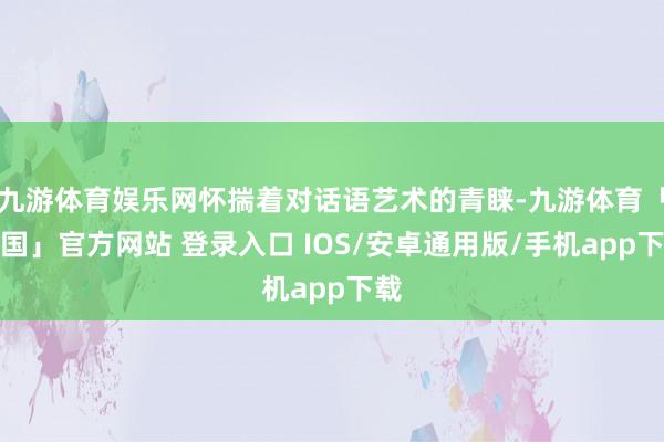 九游体育娱乐网怀揣着对话语艺术的青睐-九游体育「中国」官方网站 登录入口 IOS/安卓通用版/手机app下载