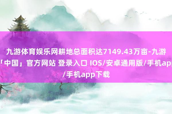 九游体育娱乐网耕地总面积达7149.43万亩-九游体育「中国」官方网站 登录入口 IOS/安卓通用版/手机app下载
