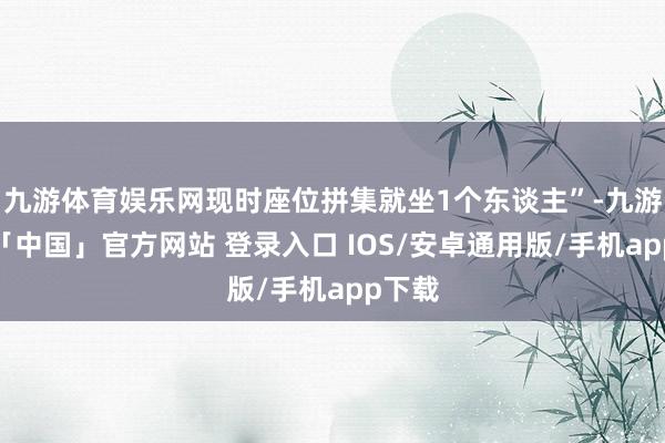 九游体育娱乐网现时座位拼集就坐1个东谈主”-九游体育「中国」官方网站 登录入口 IOS/安卓通用版/手机app下载