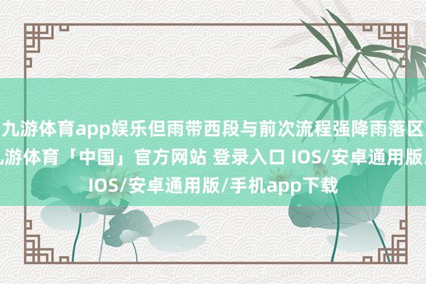 九游体育app娱乐但雨带西段与前次流程强降雨落区访佛度较高-九游体育「中国」官方网站 登录入口 IOS/安卓通用版/手机app下载