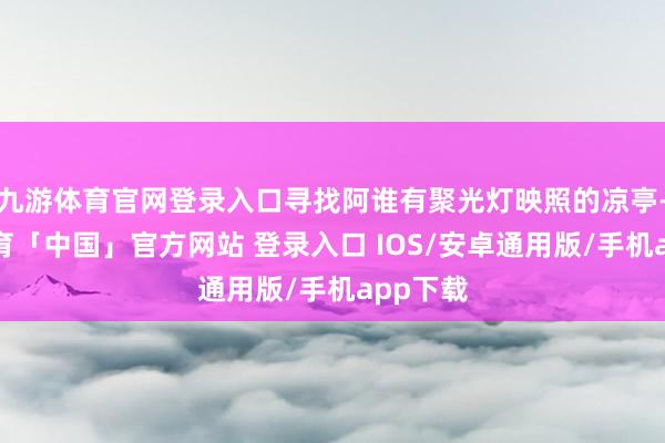 九游体育官网登录入口寻找阿谁有聚光灯映照的凉亭-九游体育「中国」官方网站 登录入口 IOS/安卓通用版/手机app下载