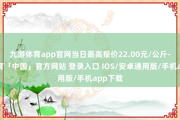 九游体育app官网当日最高报价22.00元/公斤-九游体育「中国」官方网站 登录入口 IOS/安卓通用版/手机app下载