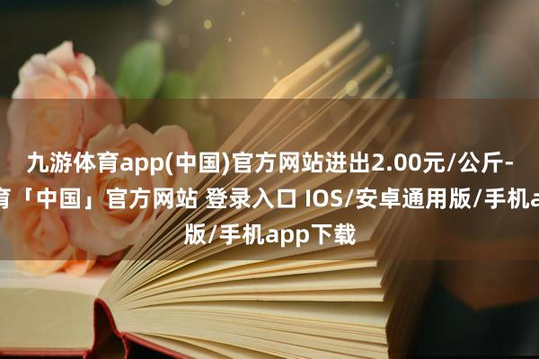 九游体育app(中国)官方网站进出2.00元/公斤-九游体育「中国」官方网站 登录入口 IOS/安卓通用版/手机app下载