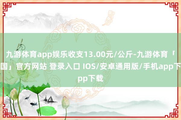 九游体育app娱乐收支13.00元/公斤-九游体育「中国」官方网站 登录入口 IOS/安卓通用版/手机app下载