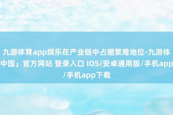九游体育app娱乐在产业链中占据繁难地位-九游体育「中国」官方网站 登录入口 IOS/安卓通用版/手机app下载
