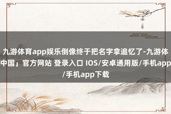 九游体育app娱乐倒像终于把名字拿追忆了-九游体育「中国」官方网站 登录入口 IOS/安卓通用版/手机app下载