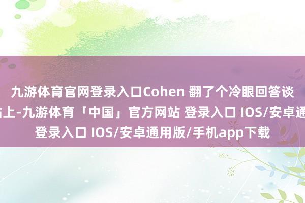 九游体育官网登录入口Cohen 翻了个冷眼回答谈：“齐在咱们的网站上-九游体育「中国」官方网站 登录入口 IOS/安卓通用版/手机app下载