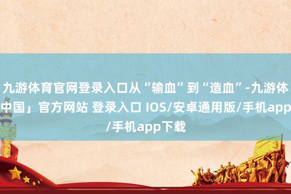 九游体育官网登录入口从“输血”到“造血”-九游体育「中国」官方网站 登录入口 IOS/安卓通用版/手机app下载