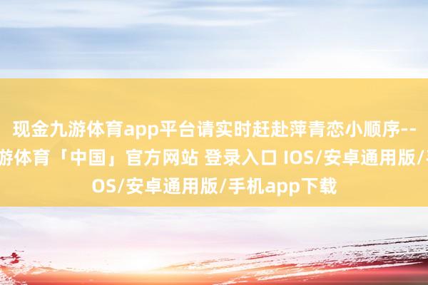 现金九游体育app平台请实时赶赴萍青恋小顺序--辣红广场-九游体育「中国」官方网站 登录入口 IOS/安卓通用版/手机app下载