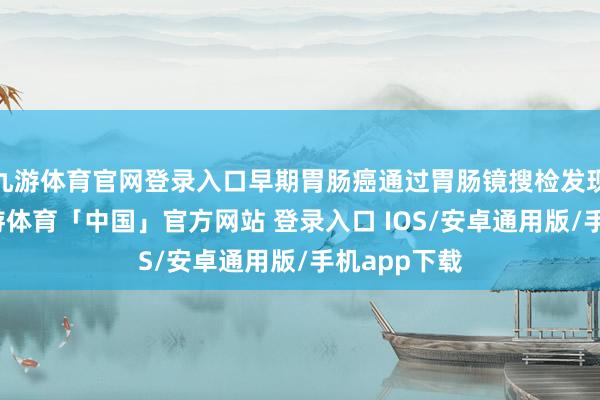 九游体育官网登录入口早期胃肠癌通过胃肠镜搜检发现并调治-九游体育「中国」官方网站 登录入口 IOS/安卓通用版/手机app下载